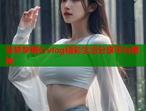 吴梦梦糖心vlog精彩生活分享平台揭秘  第1张