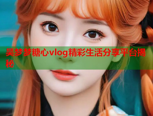 吴梦梦糖心vlog精彩生活分享平台揭秘  第2张
