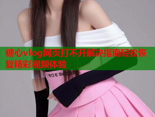 糖心vlog网页打不开解决指南轻松恢复精彩视频体验  第1张