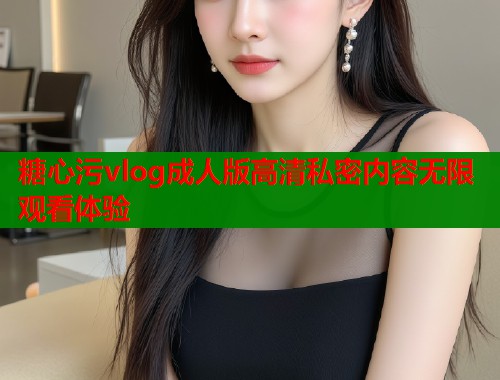 糖心污vlog成人版高清私密内容无限观看体验  第1张