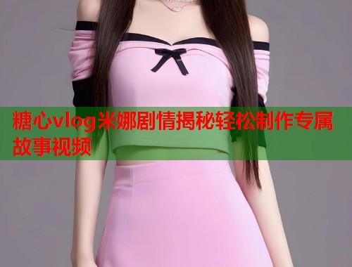 糖心vlog米娜剧情揭秘轻松制作专属故事视频  第2张