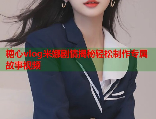 糖心vlog米娜剧情揭秘轻松制作专属故事视频  第1张