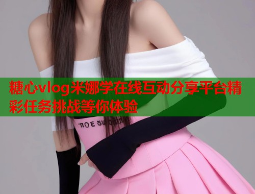 糖心vlog米娜学在线互动分享平台精彩任务挑战等你体验  第1张