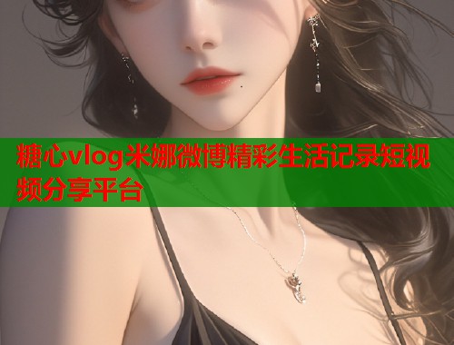糖心vlog米娜微博精彩生活记录短视频分享平台  第1张