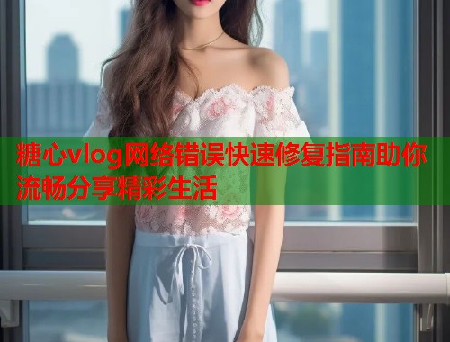 糖心vlog网络错误快速修复指南助你流畅分享精彩生活  第1张