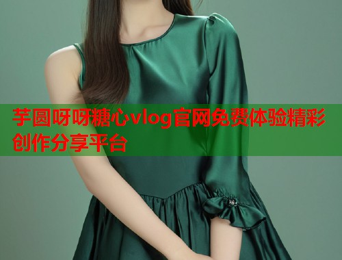 芋圆呀呀糖心vlog官网免费体验精彩创作分享平台  第1张