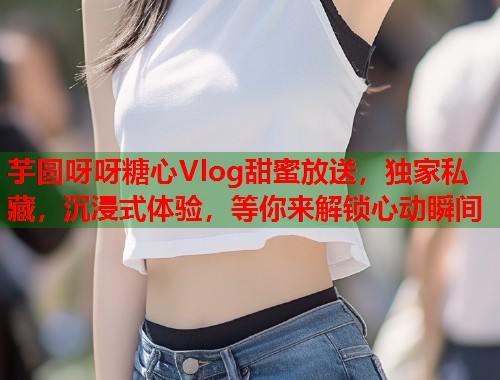 芋圆呀呀糖心Vlog甜蜜放送，独家私藏，沉浸式体验，等你来解锁心动瞬间  第1张