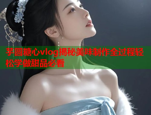 芋圆糖心vlog揭秘美味制作全过程轻松学做甜品必看  第2张