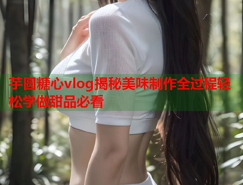芋圆糖心vlog揭秘美味制作全过程轻松学做甜品必看  第1张