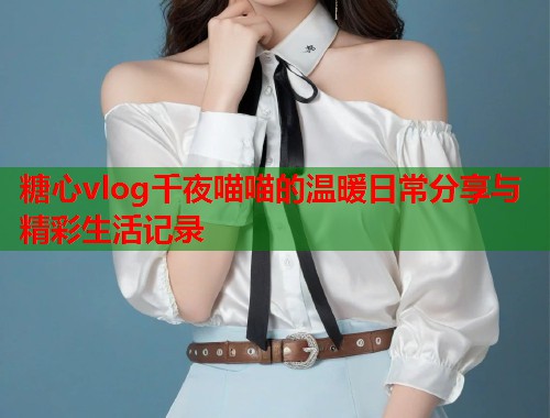 糖心vlog千夜喵喵的温暖日常分享与精彩生活记录  第1张
