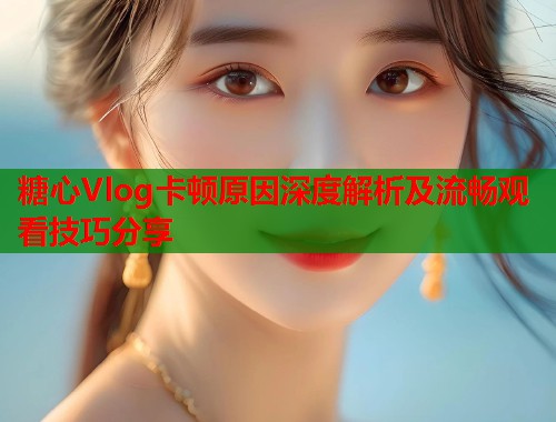 糖心Vlog卡顿原因深度解析及流畅观看技巧分享  第1张