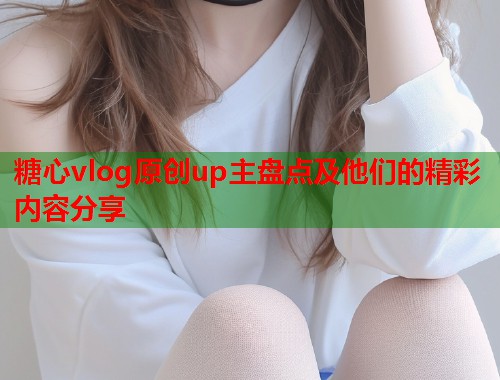 糖心vlog原创up主盘点及他们的精彩内容分享  第1张