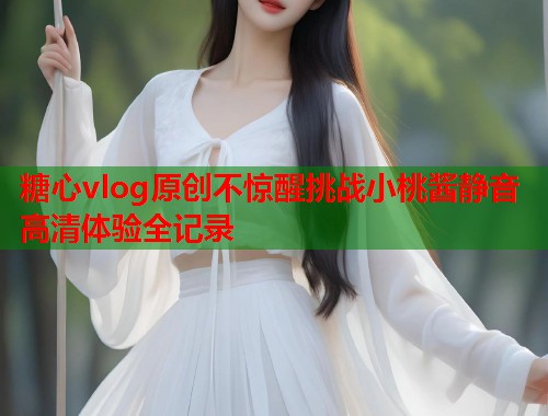 糖心vlog原创不惊醒挑战小桃酱静音高清体验全记录  第1张