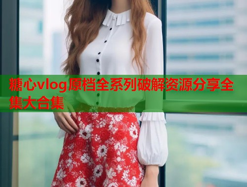 糖心vlog原档全系列破解资源分享全集大合集  第1张