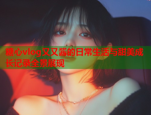 糖心vlog又又酱的日常生活与甜美成长记录全景展现  第2张