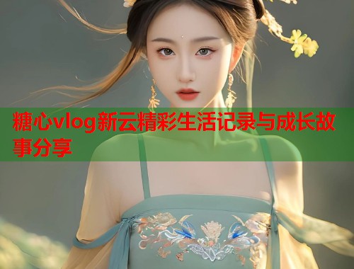 糖心vlog新云精彩生活记录与成长故事分享  第2张