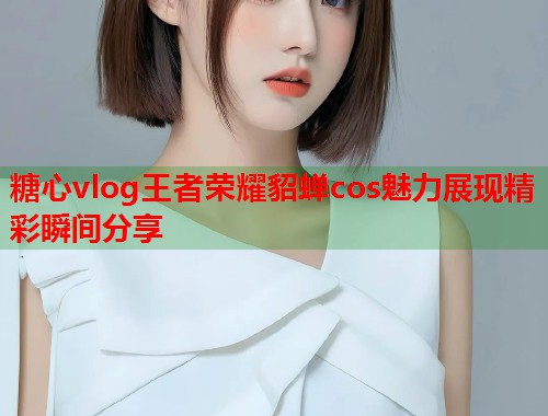 糖心vlog王者荣耀貂蝉cos魅力展现精彩瞬间分享  第1张