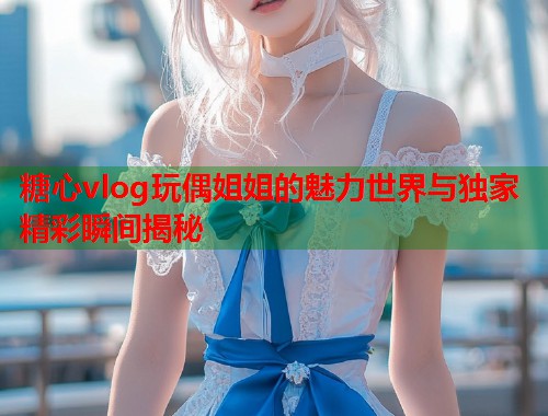糖心vlog玩偶姐姐的魅力世界与独家精彩瞬间揭秘  第2张