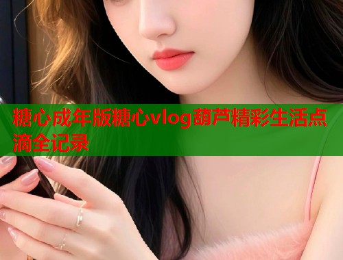 糖心成年版糖心vlog葫芦精彩生活点滴全记录  第1张