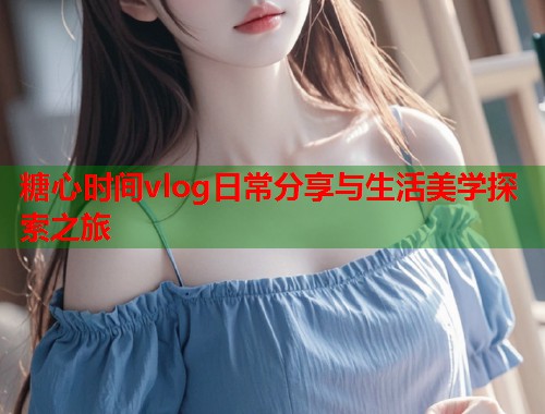 糖心时间vlog日常分享与生活美学探索之旅  第2张