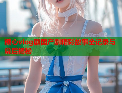 糖心vlog剧国产剧精彩故事全记录与幕后揭秘  第1张