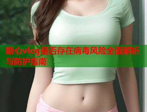 糖心vlog是否存在病毒风险全面解析与防护指南  第1张