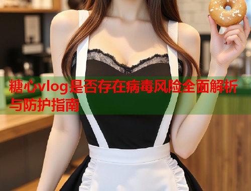 糖心vlog是否存在病毒风险全面解析与防护指南  第2张