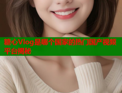 糖心Vlog是哪个国家的热门国产视频平台揭秘  第1张