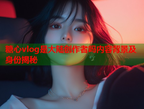 糖心vlog是大陆创作者吗内容背景及身份揭秘  第1张