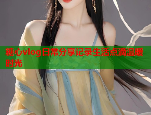 糖心vlog日常分享记录生活点滴温暖时光  第1张
