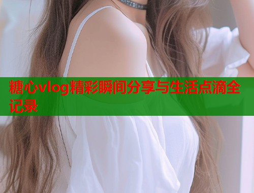 糖心vlog精彩瞬间分享与生活点滴全记录  第1张
