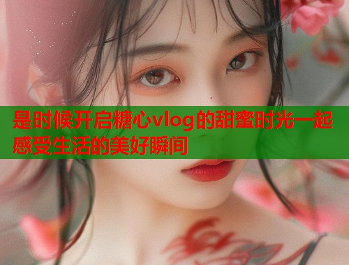 是时候开启糖心vlog的甜蜜时光一起感受生活的美好瞬间  第1张