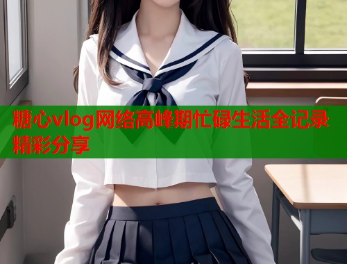 糖心vlog网络高峰期忙碌生活全记录精彩分享  第1张