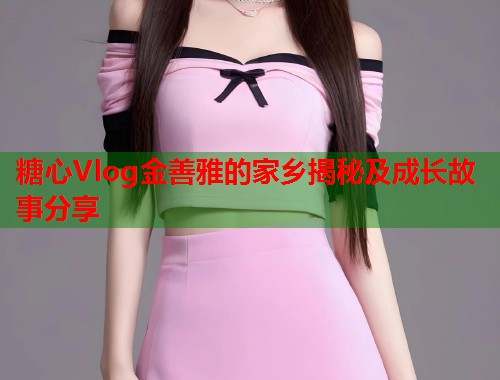 糖心Vlog金善雅的家乡揭秘及成长故事分享  第1张