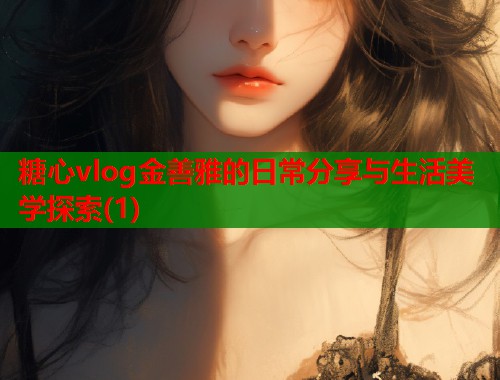 糖心vlog金善雅的日常分享与生活美学探索(1)  第1张
