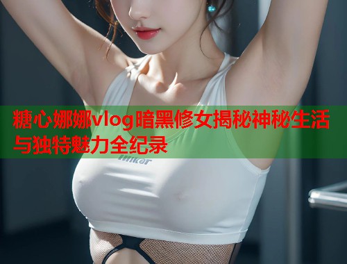 糖心娜娜vlog暗黑修女揭秘神秘生活与独特魅力全纪录  第1张
