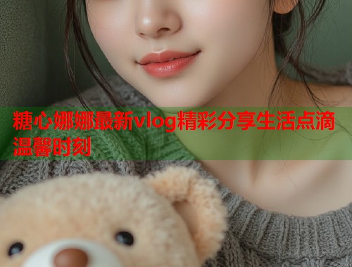 糖心娜娜最新vlog精彩分享生活点滴温馨时刻  第1张