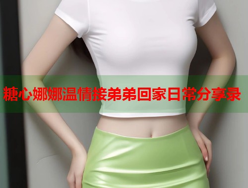 糖心娜娜温情接弟弟回家日常分享录  第2张