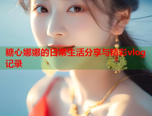 糖心娜娜的日常生活分享与精彩vlog记录  第1张