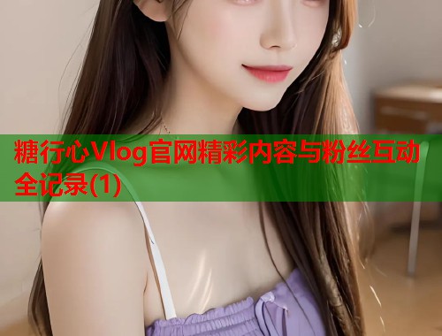 糖行心Vlog官网精彩内容与粉丝互动全记录(1)  第1张