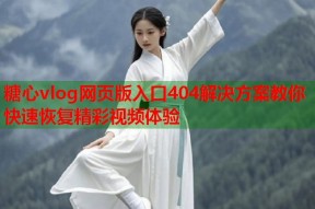 糖心vlog网页版入口404解决方案教你快速恢复精彩视频体验