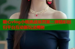 糖心vlog小桃挑战惩罚第二弹精彩回归平台互动新玩法揭秘