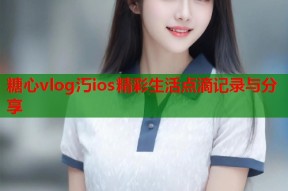 糖心vlog汅ios精彩生活点滴记录与分享