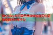 糖心vlog井川里予带你体验真实生活精彩瞬间分享平台