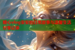 糖心vlog安安的日常故事与温馨生活分享记录
