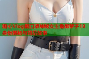 糖心Vlog戴口罩神秘女主角御梦子18身份揭秘与背后故事