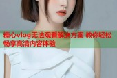糖心vlog无法观看解决方案 教你轻松畅享高清内容体验