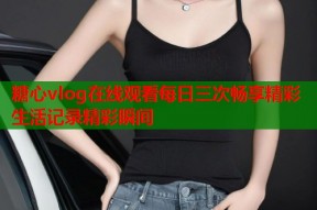 糖心vlog在线观看每日三次畅享精彩生活记录精彩瞬间