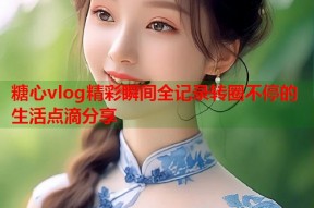 糖心vlog精彩瞬间全记录转圈不停的生活点滴分享
