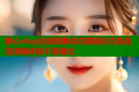糖心vlog在线观看动态图精彩合集高清流畅体验不容错过